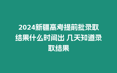 2024新疆高考提前批錄取結果什么時間出 幾天知道錄取結果