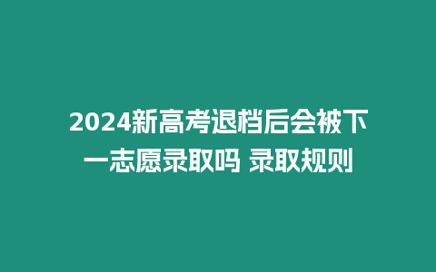 2024新高考退檔后會被下一志愿錄取嗎 錄取規(guī)則