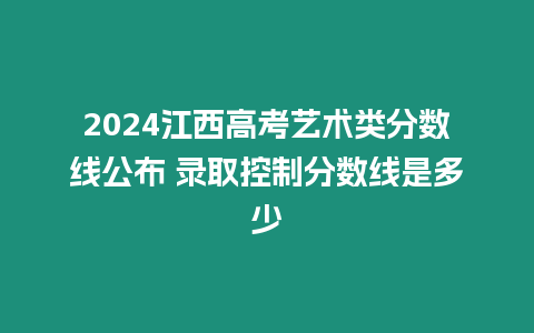 2024江西高考藝術類分數線公布 錄取控制分數線是多少