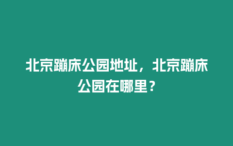 北京蹦床公園地址，北京蹦床公園在哪里？