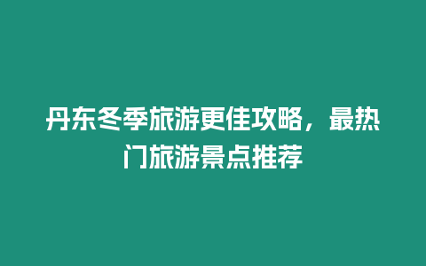 丹東冬季旅游更佳攻略，最熱門旅游景點推薦