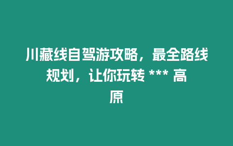 川藏線自駕游攻略，最全路線規(guī)劃，讓你玩轉(zhuǎn) *** 高原