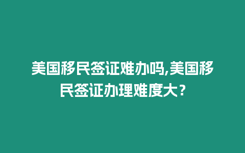 美國移民簽證難辦嗎,美國移民簽證辦理難度大？