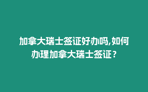 加拿大瑞士簽證好辦嗎,如何辦理加拿大瑞士簽證？