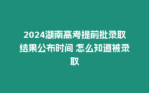 2024湖南高考提前批錄取結果公布時間 怎么知道被錄取