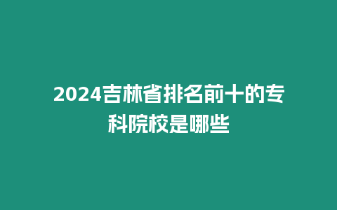 2024吉林省排名前十的專科院校是哪些