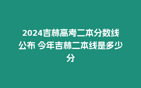 2024吉林高考二本分數線公布 今年吉林二本線是多少分