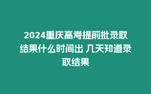 2024重慶高考提前批錄取結果什么時間出 幾天知道錄取結果