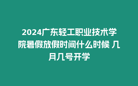 2024廣東輕工職業技術學院暑假放假時間什么時候 幾月幾號開學