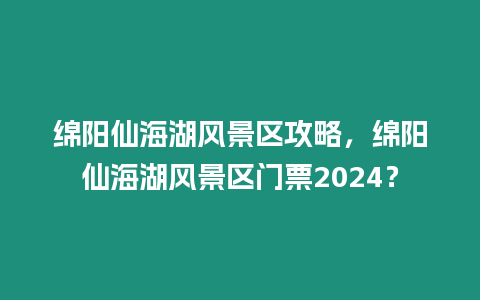 綿陽仙海湖風景區攻略，綿陽仙海湖風景區門票2024？