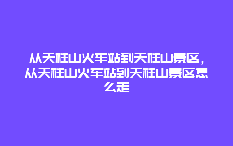 從天柱山火車站到天柱山景區，從天柱山火車站到天柱山景區怎么走