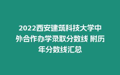 2022西安建筑科技大學中外合作辦學錄取分數線 附歷年分數線匯總