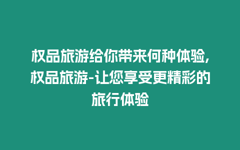 權品旅游給你帶來何種體驗,權品旅游-讓您享受更精彩的旅行體驗