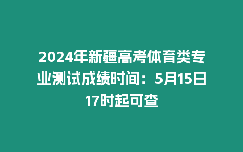 2024年新疆高考體育類專業(yè)測(cè)試成績(jī)時(shí)間：5月15日17時(shí)起可查