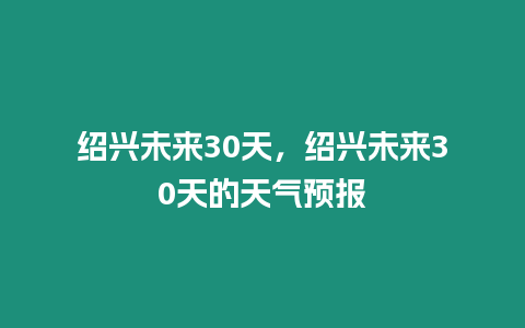 紹興未來30天，紹興未來30天的天氣預報