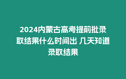 2024內蒙古高考提前批錄取結果什么時間出 幾天知道錄取結果