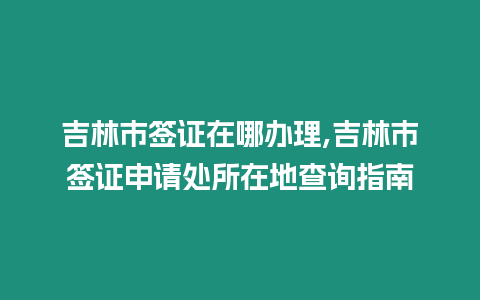 吉林市簽證在哪辦理,吉林市簽證申請處所在地查詢指南