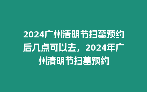 2024廣州清明節掃墓預約后幾點可以去，2024年廣州清明節掃墓預約