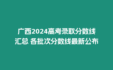 廣西2024高考錄取分數線匯總 各批次分數線最新公布