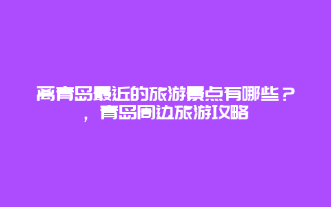 離青島最近的旅游景點有哪些？，青島周邊旅游攻略