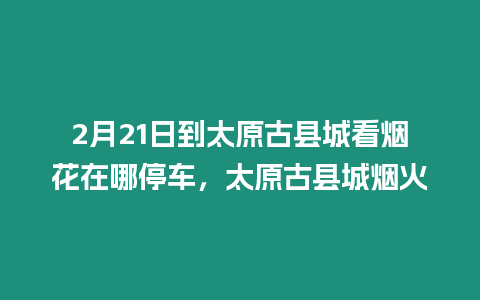 2月21日到太原古縣城看煙花在哪停車，太原古縣城煙火