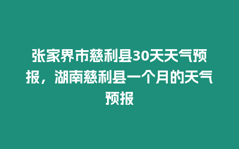 張家界市慈利縣30天天氣預報，湖南慈利縣一個月的天氣預報