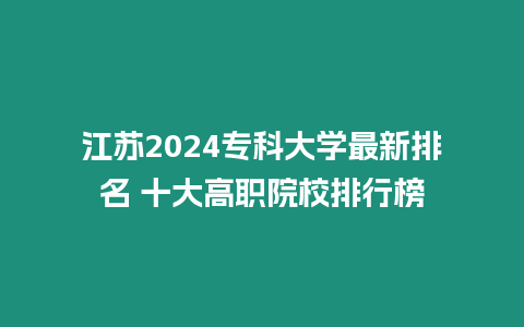 江蘇2024專科大學最新排名 十大高職院校排行榜