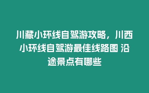 川藏小環線自駕游攻略，川西小環線自駕游最佳線路圖 沿途景點有哪些