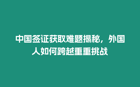 中國簽證獲取難題揭秘，外國人如何跨越重重挑戰