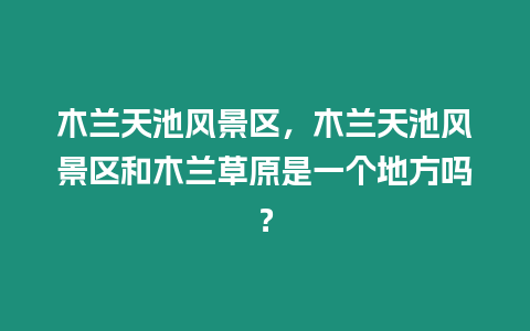 木蘭天池風景區，木蘭天池風景區和木蘭草原是一個地方嗎？