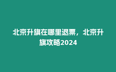 北京升旗在哪里退票，北京升旗攻略2024