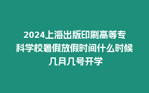 2024上海出版印刷高等專科學校暑假放假時間什么時候 幾月幾號開學