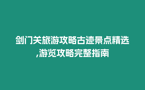 劍門關旅游攻略古跡景點精選,游覽攻略完整指南