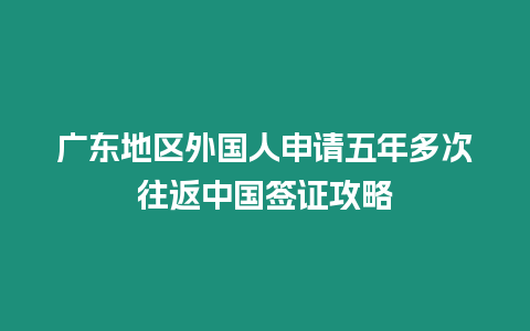 廣東地區外國人申請五年多次往返中國簽證攻略