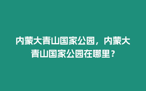 內蒙大青山國家公園，內蒙大青山國家公園在哪里？