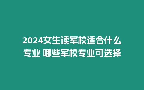 2024女生讀軍校適合什么專(zhuān)業(yè) 哪些軍校專(zhuān)業(yè)可選擇