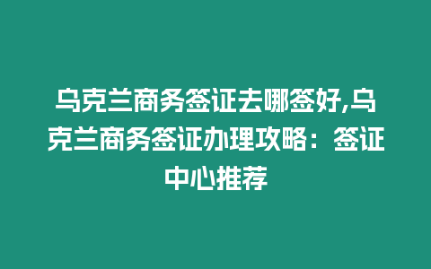 烏克蘭商務簽證去哪簽好,烏克蘭商務簽證辦理攻略：簽證中心推薦