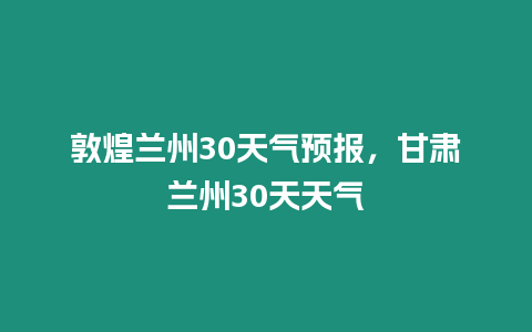 敦煌蘭州30天氣預(yù)報(bào)，甘肅蘭州30天天氣