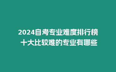 2024自考專業難度排行榜 十大比較難的專業有哪些