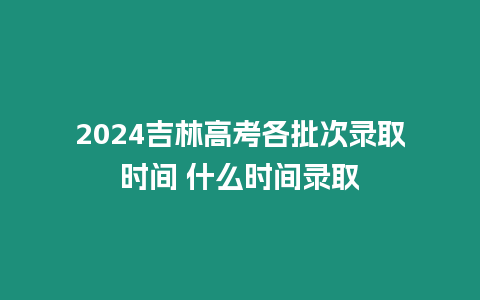 2024吉林高考各批次錄取時間 什么時間錄取