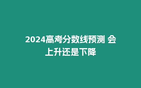 2024高考分?jǐn)?shù)線預(yù)測 會上升還是下降