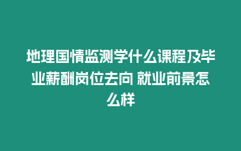 地理國情監測學什么課程及畢業薪酬崗位去向 就業前景怎么樣