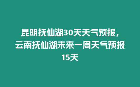 昆明撫仙湖30天天氣預報，云南撫仙湖未來一周天氣預報15天