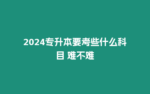 2024專升本要考些什么科目 難不難