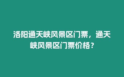 洛陽通天峽風景區門票，通天峽風景區門票價格？