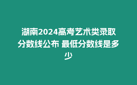 湖南2024高考藝術(shù)類錄取分?jǐn)?shù)線公布 最低分?jǐn)?shù)線是多少