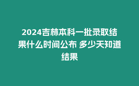 2024吉林本科一批錄取結果什么時間公布 多少天知道結果