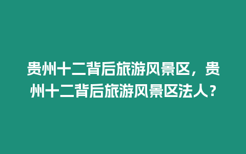 貴州十二背后旅游風(fēng)景區(qū)，貴州十二背后旅游風(fēng)景區(qū)法人？