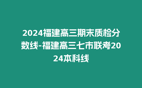 2024福建高三期末質檢分數線-福建高三七市聯考2024本科線