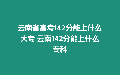 云南省高考142分能上什么大專 云南142分能上什么專科